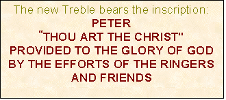 Text Box: The new Treble bears the inscription:
PETER
THOU ART THE CHRIST"
PROVIDED TO THE GLORY OF GOD BY THE EFFORTS OF THE RINGERS AND FRIENDS


